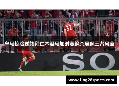 皇马惊险逆转拜仁本泽马加时赛绝杀展现王者风范